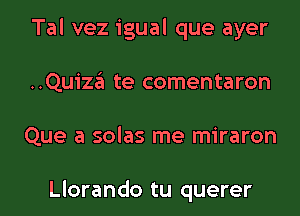 Tal vez igual que ayer
..Quiza te comentaron

Que a solas me miraron

Llorando tu querer l