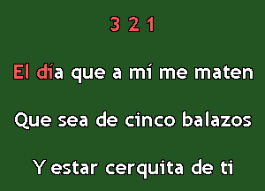 3 2 1
El dia que a mi me maten
Que sea de cinco balazos

Y estar cerquita de ti
