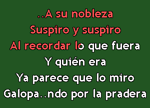 ..A su nobleza
Suspiro y suspiro
Al recordar lo que fuera
Y quis'zn era
Ya parece que lo miro
Galopa..ndo por la pradera