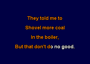 They told me to
Shovel more coal

In the boiler,

But that don't do no good.