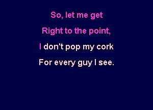 So, let me get
Right to the point,
I don't pop my cork

For every guy I see.