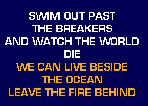 SUVIM OUT PAST
THE BREAKERS
AND WATCH THE WORLD
DIE
WE CAN LIVE BESIDE
THE OCEAN
LEAVE THE FIRE BEHIND