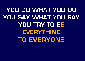 YOU DO WHAT YOU DO
YOU SAY WHAT YOU SAY
YOU TRY TO BE
EVERYTHING

TO EVERYONE