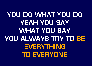 YOU DO WHAT YOU DO
YEAH YOU SAY
WHAT YOU SAY

YOU ALWAYS TRY TO BE
EVERYTHING
TO EVERYONE