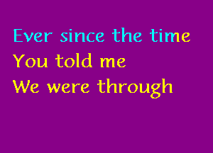 Ever since the time
You told me

We were through