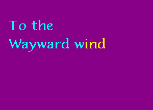 To the
Wayward wind