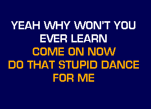 YEAH WHY WON'T YOU
EVER LEARN
COME ON NOW
DO THAT STUPID DANCE
FOR ME
