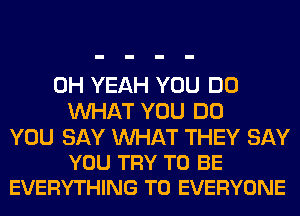 OH YEAH YOU DO
WHAT YOU DO

YOU SAY WAT THEY SAY
YOU TRY TO BE
EVERYTHING TO EVERYONE