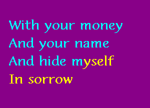 With your money
And your name

And hide myself
In sorrow