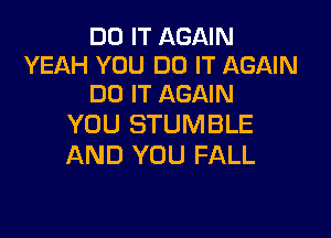 DO IT AGAIN
YEAH YOU DO IT AGAIN
DO IT AGAIN

YOU STUMBLE
AND YOU FALL