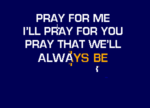 PRAY FOR ME
I'LL PFfAY FOR YOU
PRAY THAT WE'LL

ALWAYS BE
(