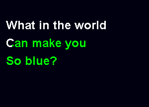 What in the world
Can make you

So blue?