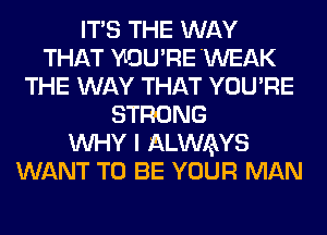 ITS THE WAY
THAT YLOU'RE 'WEAK
THE WAY THAT YOU'RE
STRONG
WHY I ALWAYS
WANT TO BE YOUR MAN