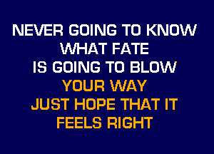 NEVER GOING TO KNOW
WHAT FATE
IS GOING TO BLOW
YOUR WAY
JUST HOPE THAT IT
FEELS RIGHT