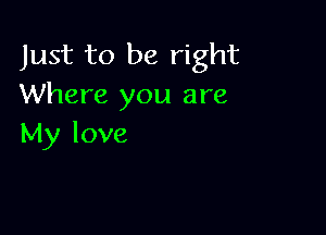 Just to be right
Where you are

My love