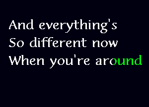 And everything's
50 different now

When you're around