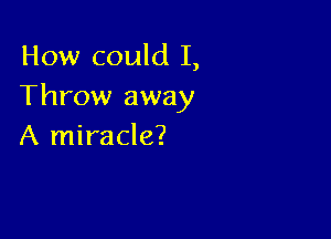 How could I,
Throw away

A miracle?