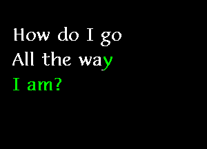 How do I go
All the way

I am?