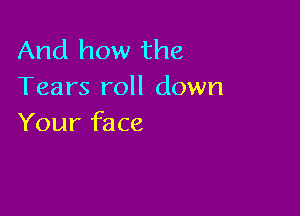 And how the
Tears roll down

Your face