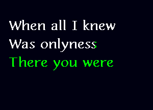 When all I knew
Was onlyness

There you were