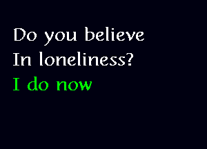 Do you believe
In loneliness?

I do now