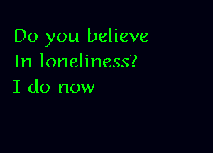 Do you believe
In loneliness?

I do now