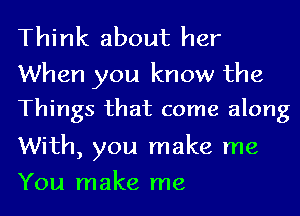 Think about her

When you know the
Things that come along

With, you make me
You make me