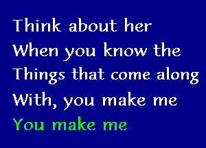 Think about her

When you know the
Things that come along

With, you make me
You make me