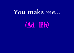 You make me...