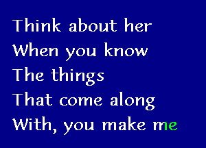 Think about her
When you know
The things

That come along

With, you make me