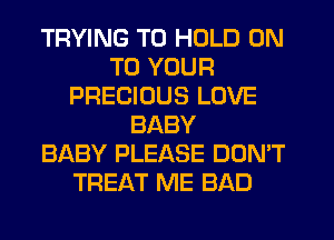 TRYING TO HOLD ON
TO YOUR
PRECIOUS LOVE
BABY
BABY PLEASE DON'T
TREAT ME BAD