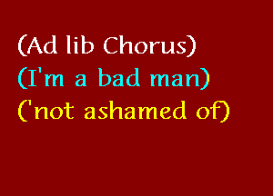 (Ad lib Chorus)
(I'm a bad man)

('not ashamed of)