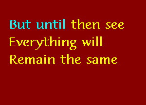 But until then see
Everything will

Remain the same