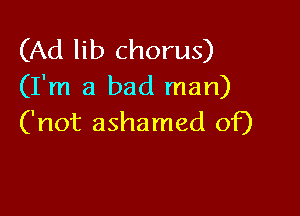 (Ad lib chorus)
(I'm a bad man)

('not ashamed of)