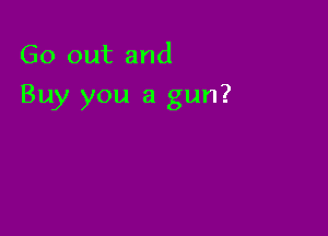 Go out and

Buy you a gun?