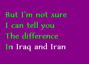 But I'm not sure

I can tell you
The difference

In Iraq and Iran