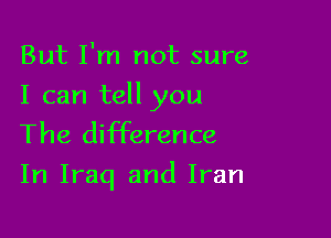 But I'm not sure

I can tell you
The difference

In Iraq and Iran