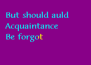 But should auld
Acquaintance

Be forgot
