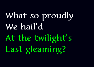 What so proudly
We hail'd

At the twilight's
Last gleaming?