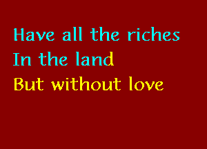 Have all the riches
In the land

But without love
