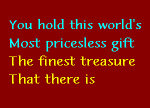 You hold this world's

Most pricesless gift
The finest treasure
That there is
