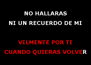 N0 HALLARAS
NI UN RECUERDO DE MI

VILMENTE POR TI
CUANDO QUIERAS VOLVER