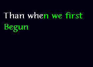 Than when we first
Begun