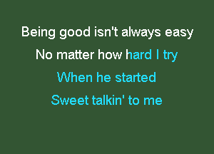 Being good isn't always easy

No matter how hard I try
When he started

Sweet talkin' to me