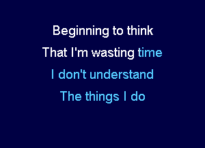 Beginning to think

That I'm wasting time

I don't understand
The things I do