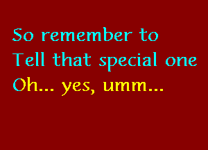 So remember to
Tell that special one

Oh... yes, umm...