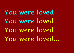 You were loved
You were loved

You were loved
You were loved...