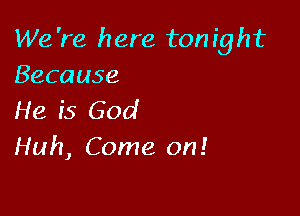 We 're here ton ight
Because

He ('5 God
Huh, Come on!