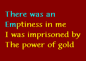 There was an
Emptiness in me

I was imprisoned by
The power of gold