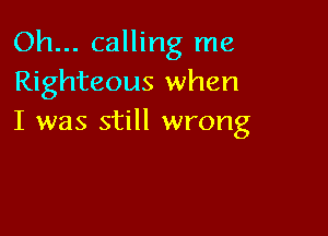 Oh... calling me
Righteous when

I was still wrong